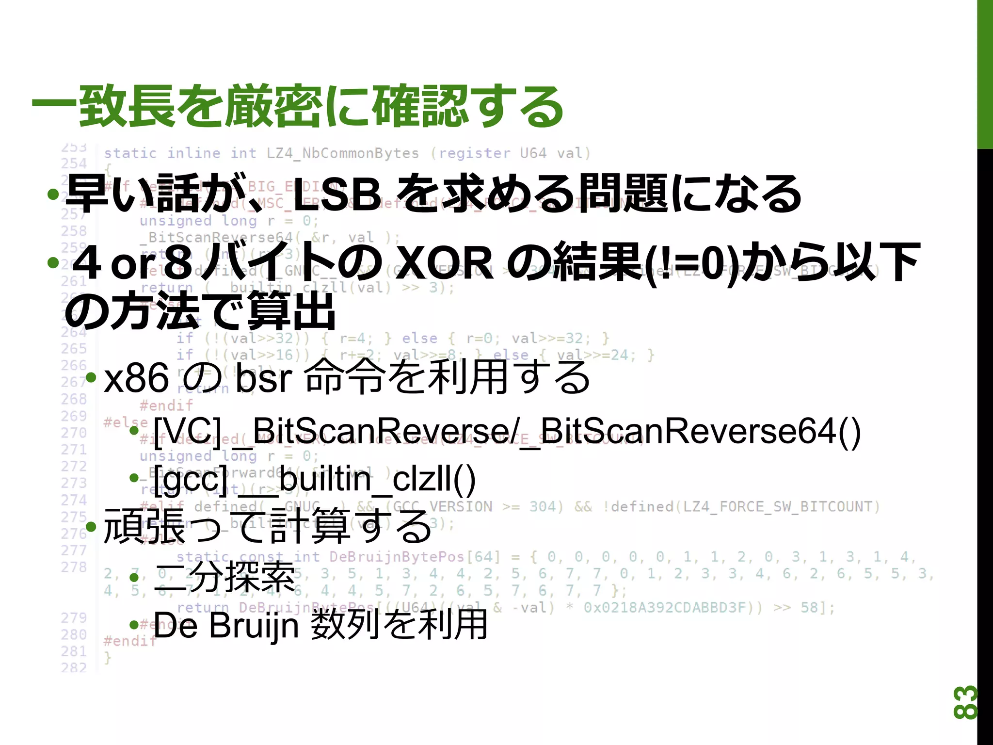 一致長を厳密に確認する
•早い話が、LSB を求める問題になる
•４or８バイトの XOR の結果(!=0)から以下
 の方法で算出
 • x86 の bsr 命令を利用する
  • [VC] _BitScanReverse/_BitScanReverse64()
  • [gcc] __builtin_clzll()
 • 頑張って計算する
  • 二分探索
  • De Bruijn 数列を利用




                                               83
 