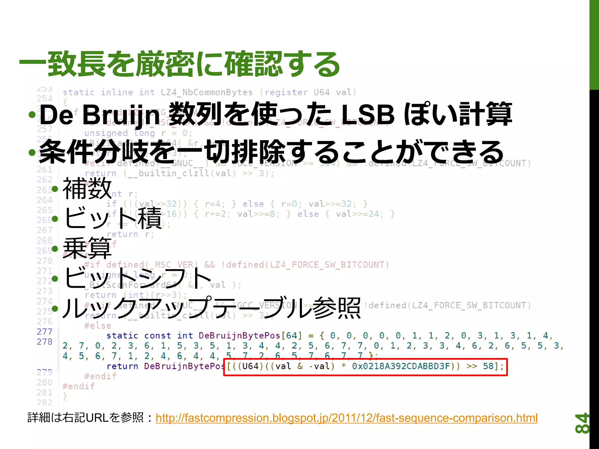 一致長を厳密に確認する
•De Bruijn 数列を使った LSB ぽい計算
•条件分岐を一切排除することができる
   • 補数
   • ビット積
   • 乗算
   • ビットシフト
   • ルックアップテーブル参照



詳細は右記URLを参照：http://fastcompression.blogspot.jp/2011/12/fast-sequence-comparison.html




                                                                                       84
 