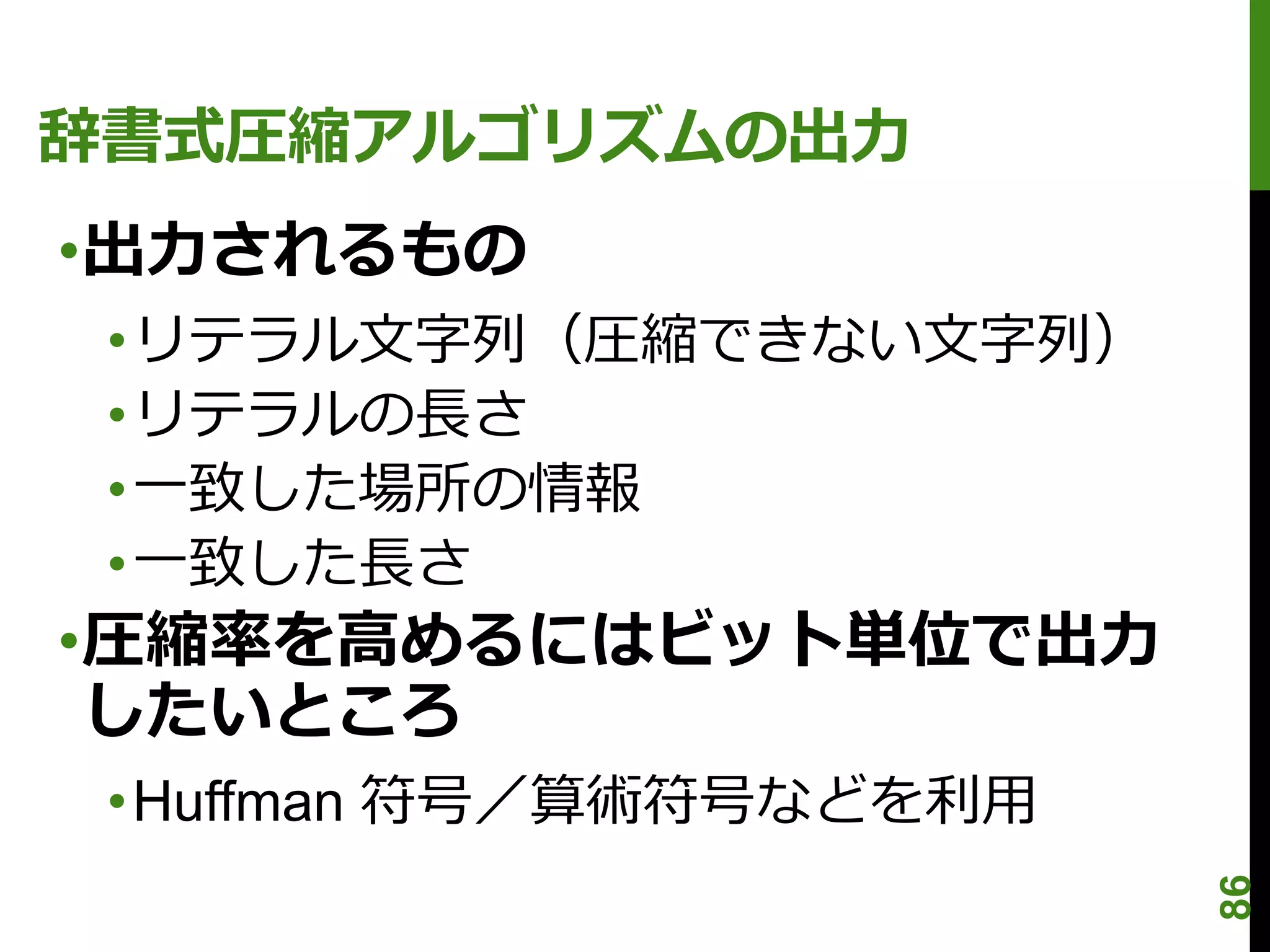 辞書式圧縮アルゴリズムの出力
•出力されるもの
 •リテラル文字列（圧縮できない文字列）
 •リテラルの長さ
 •一致した場所の情報
 •一致した長さ
•圧縮率を高めるにはビット単位で出力
 したいところ
 •Huffman 符号／算術符号などを利用




                         86
 