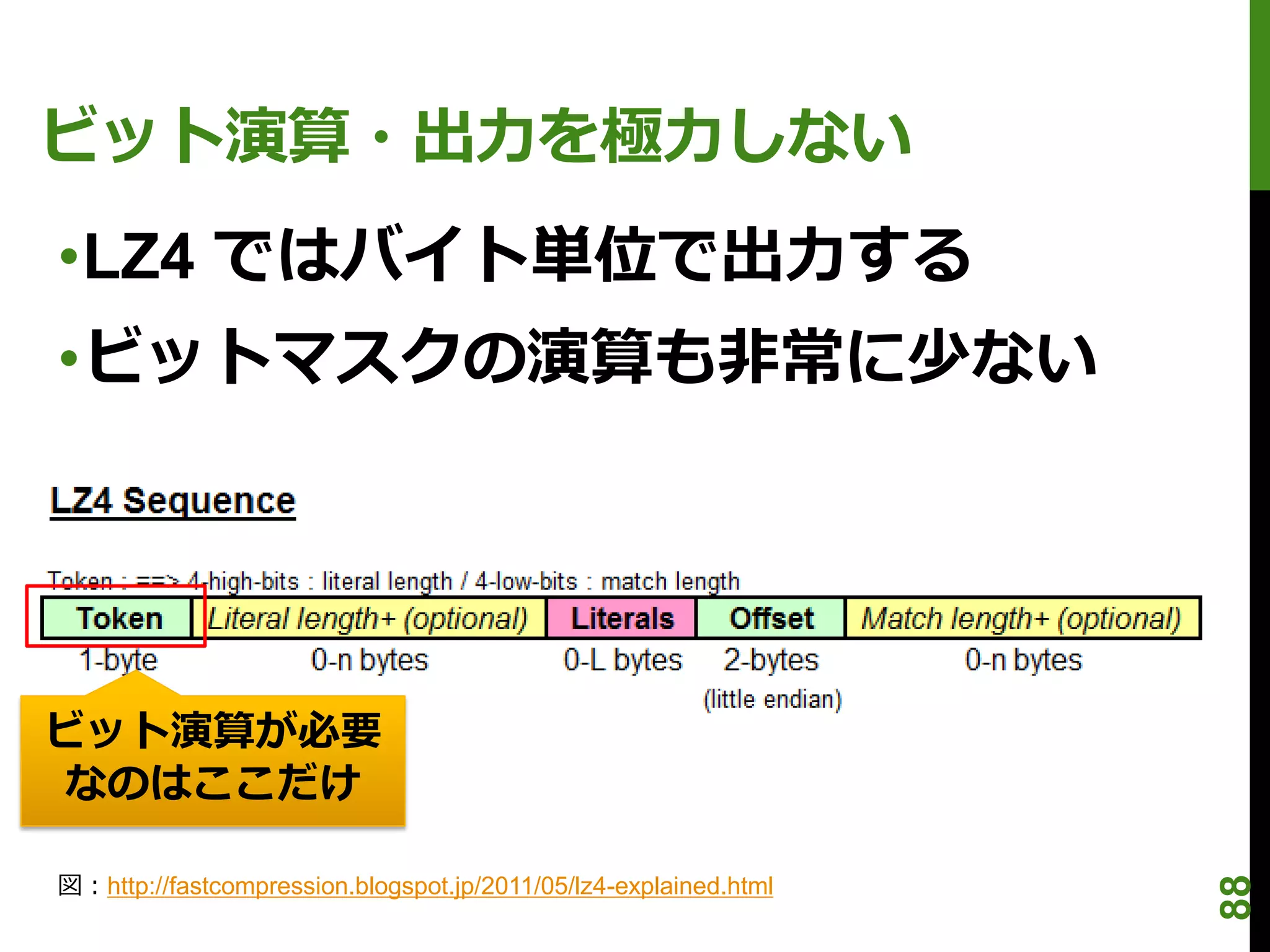 ビット演算・出力を極力しない
•LZ4 ではバイト単位で出力する
•ビットマスクの演算も非常に少ない




ビット演算が必要
 なのはここだけ

図：http://fastcompression.blogspot.jp/2011/05/lz4-explained.html




                                                                  88
 