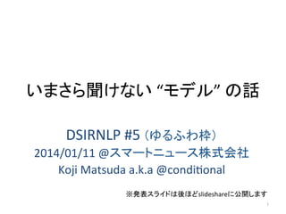 いまさら聞けない	
  “モデル”	
  の話	
DSIRNLP	
  #5	
  （ゆるふわ枠）	
  
2014/01/11	
  @スマートニュース株式会社	
  
Koji	
  Matsuda	
  a.k.a	
  @condiAonal	
※発表スライドは後ほどslideshareに公開します	
1	

 