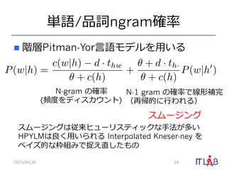 単語/品詞ngram確率率率
n  階層Pitman-Yor⾔言語モデルを⽤用いる
2015/04/30 18
P(w|h) =
c(w|h) d · thw
+ c(h)
+
+ d · th·
+ c(h)
P(w|h )
N-1 gram の確率率率で線形補完
（再帰的に⾏行行われる）
N-gram の確率率率
(頻度度をディスカウント)
スムージング
スムージングは従来ヒューリスティックな⼿手法が多い
HPYLMは良良く⽤用いられる Interpolated Kneser-ney を
ベイズ的な枠組みで捉え直したもの
 