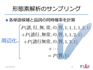 形態素解析のサンプリング
n  各単語候補と品詞の同時確率率率を計算
2015/04/30 23
周辺化
P(諸, 行, 無, 常, の,響, 1, 1, 1, 1, 2, 1)
+P(諸行, 無常, の,響, 1, 1, 2, 1)
+P(諸行無常, の,響, 1, 2, 1)
+ · · ·
= P(響, 1)
 
