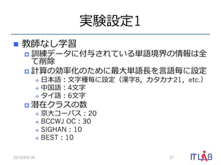 実験設定1
n  教師なし学習
p  訓練データに付与されている単語境界の情報は全
て削除
p  計算の効率率率化のために最⼤大単語⻑⾧長を⾔言語毎に設定
v  ⽇日本語：⽂文字種毎に設定（漢字8，カタカナ21，etc.）
v  中国語：4⽂文字
v  タイ語：6⽂文字
p  潜在クラスの数
v  京⼤大コーパス：20
v  BCCWJ OC：30
v  SIGHAN：10
v  BEST：10
2015/04/30 27
 