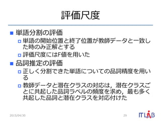 評価尺度度
n  単語分割の評価
p  単語の開始位置と終了了位置が教師データと⼀一致し
た時のみ正解とする
p  評価尺度度にはF値を⽤用いた
n  品詞推定の評価
p  正しく分割できた単語についての品詞精度度を⽤用い
る
p  教師データと潜在クラスの対応は，潜在クラスご
とに共起した品詞ラベルの頻度度を求め，最も多く
共起した品詞と潜在クラスを対応付けた
2015/04/30 29
 
