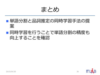 まとめ
n  単語分割と品詞推定の同時学習⼿手法の提
案
n  同時学習を⾏行行うことで単語分割の精度度も
向上することを確認
2015/04/30 36
 