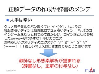 正解データの作成や辞書のメンテ
n  ⼈人⼿手は⾟辛い
2015/04/30 7
クリオ寝⼦子ミルクバン渋くて(・∀・)ｲｲ!!。しようこ  
寝起きらいティンは朝⻘青⿓龍龍似すなぁらいティン、iPad2のコ
インゲームをじっと⾒見見つめて⾸首かしげ、コイン落落としに参加
したwwwwwかわゆすな！ギザカワユス  
素晴らしいクオリティのエクステ(゜∀゜)(゜∀゜)(゜∀゜
)ーーー！！！優しいマリス野⼝口さまありがとうございます
教師なし形態素解析が望まれる
（辞書なし，正解の付与なし）
 