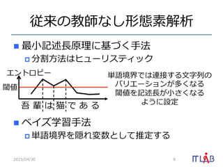 従来の教師なし形態素解析
n  最⼩小記述⻑⾧長原理理に基づく⼿手法
p 分割⽅方法はヒューリスティック
n  ベイズ学習⼿手法
p 単語境界を隠れ変数として推定する
2015/04/30 8
吾  輩  は  猫  で  あ  る
単語境界では連接する⽂文字列列の
バリエーションが多くなる
閾値を記述⻑⾧長が⼩小さくなる
ように設定
エントロピー
閾値
 