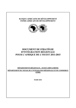 BANQUE AFRICAINE DE DÉVELOPPEMENT
FONDS AFRICAIN DE DÉVELOPPEMENT
DOCUMENT DE STRATÉGIE
D’INTÉGRATION  RÉGIONALE  
POUR  L’AFRIQUE  DE  L’OUEST 2011-2015
DÉPARTEMENTS RÉGIONAUX – OUEST (ORWA/ORWB)
DÉPARTEMENT DU  NEPAD,  DE  L’INTEGRATION  RÉGIONALE ET DU COMMERCE
(ONRI)
MARS 2011
 