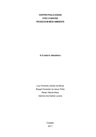 CENTRO PAULA SOUZA
      ETEC CUBATÃO
TÉCNICO EM MEIO AMBIENTE




    A FLORESTA AMAZÔNICA




Luiz Fernando Santos de Moura
Raquel Fernanda de Jesus Pinho
      Renan Maciel Alves
  Sabrina dos Santos Lucena




           Cubatão
            2011
 