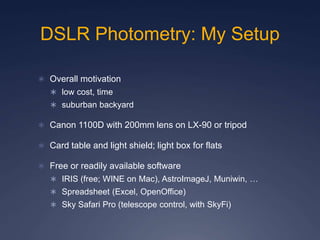 DSLR Photometry: My Setup
 Overall motivation
 low cost, time
 suburban backyard
 Canon 1100D with 200mm lens on LX-90 or tripod
 Card table and light shield; light box for flats
 Free or readily available software
 IRIS (free; WINE on Mac), AstroImageJ, Muniwin, …
 Spreadsheet (Excel, OpenOffice)
 Sky Safari Pro (telescope control, with SkyFi)
 