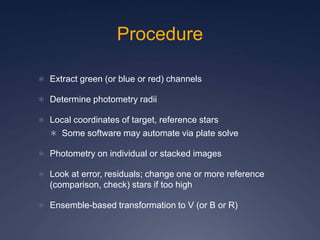 Procedure
 Extract green (or blue or red) channels
 Determine photometry radii
 Local coordinates of target, reference stars
 Some software may automate via plate solve
 Photometry on individual or stacked images
 Look at error, residuals; change one or more reference
(comparison, check) stars if too high
 Ensemble-based transformation to V (or B or R)
 