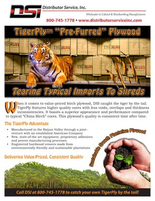 Delivering Value-Priced, Consistent Quality
W
800-745-1778  www.distributorserviceinc.com
Distributor Service, Inc.
W
hen it comes to value-priced birch plywood, DSI caught the tiger by the tail.
TigerPly features higher quality cores with less voids, overlaps and thickness
inconsistencies. It boasts a superior appearance and performance compared
to typical “China Birch” cores. This plywood’s quality is consistent time after time.
The TigerPly Advantage
•	 Manufactured in the Baiyan Valley through a joint-
venture with an established American Company
•	 New, state-of-the art equipment, proprietary adhesives
and proven manufacturing processes
•	 Engineered hardwood veneers made from
environmentally friendly and sustainable plantations
Call DSI at 800-745-1778 to catch your own TigerPly by the tail!
 