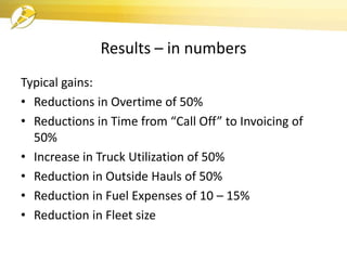 Results – in numbers
Typical gains:
• Reductions in Overtime of 50%
• Reductions in Time from “Call Off” to Invoicing of
50%
• Increase in Truck Utilization of 50%
• Reduction in Outside Hauls of 50%
• Reduction in Fuel Expenses of 10 – 15%
• Reduction in Fleet size
 