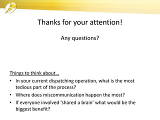 Thanks for your attention!
Any questions?
Things to think about…
• In your current dispatching operation, what is the most
tedious part of the process?
• Where does miscommunication happen the most?
• If everyone involved ‘shared a brain’ what would be the
biggest benefit?
 