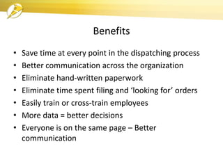 Benefits
• Save time at every point in the dispatching process
• Better communication across the organization
• Eliminate hand-written paperwork
• Eliminate time spent filing and ‘looking for’ orders
• Easily train or cross-train employees
• More data = better decisions
• Everyone is on the same page – Better
communication
 