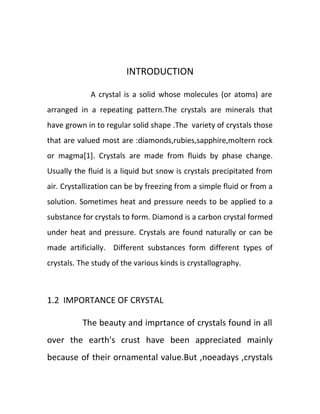 INTRODUCTION
A crystal is a solid whose molecules (or atoms) are
arranged in a repeating pattern.The crystals are minerals that
have grown in to regular solid shape .The variety of crystals those
that are valued most are :diamonds,rubies,sapphire,moltern rock
or magma[1]. Crystals are made from fluids by phase change.
Usually the fluid is a liquid but snow is crystals precipitated from
air. Crystallization can be by freezing from a simple fluid or from a
solution. Sometimes heat and pressure needs to be applied to a
substance for crystals to form. Diamond is a carbon crystal formed
under heat and pressure. Crystals are found naturally or can be
made artificially. Different substances form different types of
crystals. The study of the various kinds is crystallography.
1.2 IMPORTANCE OF CRYSTAL
The beauty and imprtance of crystals found in all
over the earth's crust have been appreciated mainly
because of their ornamental value.But ,noeadays ,crystals
 