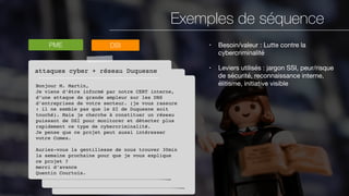 Exemples de séquence
PME
attaques cyber + réseau Duquesne
Bonjour M. Martin,
Je viens d’être informé par notre CERT interne,
d’une attaque de grande ampleur sur les DNS
d’entreprises de votre secteur. (je vous rassure
: il ne semble pas que le SI de Duquesne soit
touché). Mais je cherche à constituer un réseau
puissant de DSI pour monitorer et détecter plus
rapidement ce type de cybercriminalité.
Je pense que ce projet peut aussi intéresser
votre Comex.
Auriez-vous la gentillesse de nous trouver 30min
la semaine prochaine pour que je vous explique
ce projet ?
merci d’avance
Quentin Courtois.
DSI • Besoin/valeur : Lutte contre la
cybercriminalité

• Leviers utilisés : jargon SSI, peur/risque
de sécurité, reconnaissance interne,
élitisme, initiative visible
 