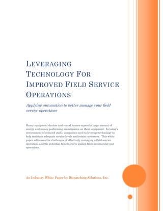 L EVERAGING
T ECHNOLOGY F OR
I MPROVED F IELD S ERVICE
O PERATIONS
Applying automation to better manage your field
service operations


Heavy equipment dealers and rental houses expend a large amount of
energy and money performing maintenance on their equipment. In today’s
environment of reduced staffs, companies need to leverage technology to
help maintain adequate service levels and retain customers. This white
paper addresses the challenges of effectively managing a field service
operation, and the potential benefits to be gained from automating your
operations.




An Industry White Paper by Dispatching Solutions, Inc.
 