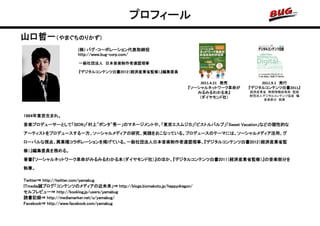 プロフィール
山口哲一（やまぐちのりかず）
                     (株) バグ・コーポレーション代表取締役
                     http://www.bug-corp.com/
                     一般社団法人 日本音楽制作者連盟理事

                     『デジタルコンテンツ白書2012（経済産業省監修）』編集委員

                                                                     2011.4.21 発売       2011.9.1 発行
                                                                 『ソーシャルネットワーク革命が    『デジタルコンテンツ白書2011』
                                                                    みるみるわかる本』       経済産業省 商務情報政策局 監修
                                                                                    財団法人デジタルコンテンツ協会 編
                                                                     （ダイヤモンド社）
                                                                                        音楽部分 執筆




1964年東京生まれ。
音楽プロデューサーとして「SION」「村上"ポンタ"秀一」のマネージメントや、「東京エスムジカ」「ピストルバルブ」「Sweet Vacation」などの個性的な
アーティストをプロデュースする一方、ソーシャルメディアの研究、実践をおこなっている。プロデュースのテーマには、ソーシャルメディア活用、グ
ローバルな視点、異業種コラボレーションを掲げている。一般社団法人日本音楽制作者連盟理事、『デジタルコンテンツ白書2012（経済産業省監
修）』編集委員を務める。
著書『ソーシャルネットワーク革命がみるみるわかる本（ダイヤモンド社）』のほか、『デジタルコンテンツ白書2011（経済産業省監修）』の音楽部分を
執筆。

Twitter⇒ http://twitter.com/yamabug
ITmedia誠ブログ「コンテンツのメディアの近未来」⇒ http://blogs.bizmakoto.jp/happydragon/
セルフレビュー⇒ http://booklog.jp/users/yamabug
読書記録⇒ http://mediamarker.net/u/yamabug/
Facebook⇒ http://www.facebook.com/yamabug
 