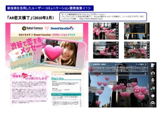 新技術を活用したユーザー・コミュニケーション誘発施策＜１＞
                    サービス開始直後のセカイカメラとコラボレーション。
                    バレンタインデーに渋谷の恋文横丁に、みんなの愛のメッセージを集めて、ハートのエアタグで一杯に
「AR恋文横丁」（2010年2月）   しようという企画  http://www.shibukoi.com/
 