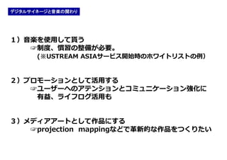 デジタルサイネージと音楽の関わり




１）音楽を使用して貰う
   ☞制度、慣習の整備が必要。
      (※USTREAM ASIAサービス開始時のホワイトリストの例）


２）プロモーションとして活用する
   ☞ユーザーへのアテンションとコミュニケーション強化に
    有益、ライフログ活用も


３）メディアアートとして作品にする
   ☞projection mappingなどで革新的な作品をつくりたい
 