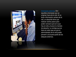 Amenazas externas: Son
aquellas amenazas que se
originan fuera de la red. Al no
tener información certera de la
red, un atacante tiene que
realizar ciertos pasos para
poder conocer qué es lo que
hay en ella y buscar la manera
de atacarla. La ventaja que se
tiene en este caso es que el
administrador de la red puede
prevenir una buena parte de los
ataques externos.
 