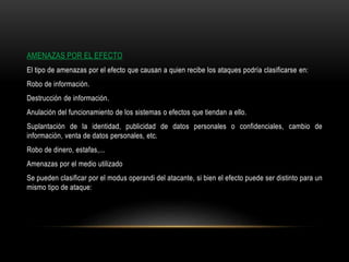 AMENAZAS POR EL EFECTO
El tipo de amenazas por el efecto que causan a quien recibe los ataques podría clasificarse en:
Robo de información.
Destrucción de información.
Anulación del funcionamiento de los sistemas o efectos que tiendan a ello.
Suplantación de la identidad, publicidad de datos personales o confidenciales, cambio de
información, venta de datos personales, etc.
Robo de dinero, estafas,...
Amenazas por el medio utilizado
Se pueden clasificar por el modus operandi del atacante, si bien el efecto puede ser distinto para un
mismo tipo de ataque:
 