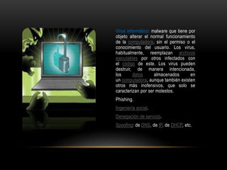 Virus informático: malware que tiene por
objeto alterar el normal funcionamiento
de la computadora, sin el permiso o el
conocimiento del usuario. Los virus,
habitualmente, reemplazan archivos
ejecutables por otros infectados con
el código de este. Los virus pueden
destruir, de manera intencionada,
los datos almacenados en
un computadora, aunque también existen
otros más inofensivos, que solo se
caracterizan por ser molestos.
Phishing.
Ingeniería social.
Denegación de servicio.
Spoofing: de DNS, de IP, de DHCP, etc.
 