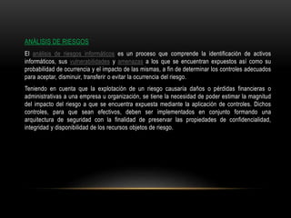 ANÁLISIS DE RIESGOS
El análisis de riesgos informáticos es un proceso que comprende la identificación de activos
informáticos, sus vulnerabilidades y amenazas a los que se encuentran expuestos así como su
probabilidad de ocurrencia y el impacto de las mismas, a fin de determinar los controles adecuados
para aceptar, disminuir, transferir o evitar la ocurrencia del riesgo.
Teniendo en cuenta que la explotación de un riesgo causaría daños o pérdidas financieras o
administrativas a una empresa u organización, se tiene la necesidad de poder estimar la magnitud
del impacto del riesgo a que se encuentra expuesta mediante la aplicación de controles. Dichos
controles, para que sean efectivos, deben ser implementados en conjunto formando una
arquitectura de seguridad con la finalidad de preservar las propiedades de confidencialidad,
integridad y disponibilidad de los recursos objetos de riesgo.
 