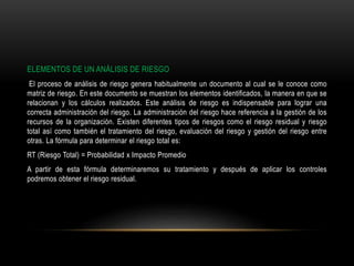 ELEMENTOS DE UN ANÁLISIS DE RIESGO
El proceso de análisis de riesgo genera habitualmente un documento al cual se le conoce como
matriz de riesgo. En este documento se muestran los elementos identificados, la manera en que se
relacionan y los cálculos realizados. Este análisis de riesgo es indispensable para lograr una
correcta administración del riesgo. La administración del riesgo hace referencia a la gestión de los
recursos de la organización. Existen diferentes tipos de riesgos como el riesgo residual y riesgo
total así como también el tratamiento del riesgo, evaluación del riesgo y gestión del riesgo entre
otras. La fórmula para determinar el riesgo total es:
RT (Riesgo Total) = Probabilidad x Impacto Promedio
A partir de esta fórmula determinaremos su tratamiento y después de aplicar los controles
podremos obtener el riesgo residual.
 