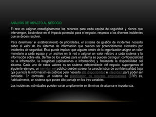 ANÁLISIS DE IMPACTO AL NEGOCIO
El reto es asignar estratégicamente los recursos para cada equipo de seguridad y bienes que
intervengan, basándose en el impacto potencial para el negocio, respecto a los diversos incidentes
que se deben resolver.
Para determinar el establecimiento de prioridades, el sistema de gestión de incidentes necesita
saber el valor de los sistemas de información que pueden ser potencialmente afectados por
incidentes de seguridad. Esto puede implicar que alguien dentro de la organización asigne un valor
monetario a cada equipo y un archivo en la red o asignar un valor relativo a cada sistema y la
información sobre ella. Dentro de los valores para el sistema se pueden distinguir: confidencialidad
de la información, la integridad (aplicaciones e información) y finalmente la disponibilidad del
sistema. Cada uno de estos valores es un sistema independiente del negocio, supongamos el
siguiente ejemplo, un servidor webpúblico pueden poseer la característica de confidencialidad baja
(ya que toda la información es pública) pero necesita alta disponibilidad e integridad, para poder ser
confiable. En contraste, un sistema de planificación de recursos empresariales (ERP) es,
habitualmente, un sistema que posee alto puntaje en las tres variables.
Los incidentes individuales pueden variar ampliamente en términos de alcance e importancia.
 