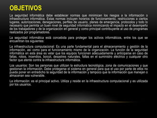 OBJETIVOS
La seguridad informática debe establecer normas que minimicen los riesgos a la información o
infraestructura informática. Estas normas incluyen horarios de funcionamiento, restricciones a ciertos
lugares, autorizaciones, denegaciones, perfiles de usuario, planes de emergencia, protocolos y todo lo
necesario que permita un buen nivel de seguridad informática minimizando el impacto en el desempeño
de los trabajadores y de la organización en general y como principal contribuyente al uso de programas
realizados por programadores.
La seguridad informática está concebida para proteger los activos informáticos, entre los que se
encuentran los siguientes:
La infraestructura computacional: Es una parte fundamental para el almacenamiento y gestión de la
información, así como para el funcionamiento mismo de la organización. La función de la seguridad
informática en esta área es velar que los equipos funcionen adecuadamente y anticiparse en caso de
fallas, robos, incendios, boicot, desastres naturales, fallas en el suministro eléctrico y cualquier otro
factor que atente contra la infraestructura informática.
Los usuarios: Son las personas que utilizan la estructura tecnológica, zona de comunicaciones y que
gestionan la información. Debe protegerse el sistema en general para que el uso por parte de ellos no
pueda poner en entredicho la seguridad de la información y tampoco que la información que manejan o
almacenan sea vulnerable.
La información: es el principal activo. Utiliza y reside en la infraestructura computacional y es utilizada
por los usuarios.
 