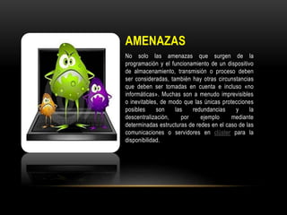 AMENAZAS
No solo las amenazas que surgen de la
programación y el funcionamiento de un dispositivo
de almacenamiento, transmisión o proceso deben
ser consideradas, también hay otras circunstancias
que deben ser tomadas en cuenta e incluso «no
informáticas». Muchas son a menudo imprevisibles
o inevitables, de modo que las únicas protecciones
posibles son las redundancias y la
descentralización, por ejemplo mediante
determinadas estructuras de redes en el caso de las
comunicaciones o servidores en clúster para la
disponibilidad.
 