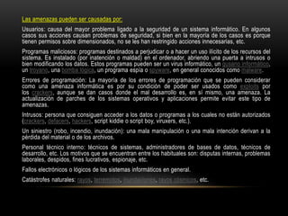 Las amenazas pueden ser causadas por:
Usuarios: causa del mayor problema ligado a la seguridad de un sistema informático. En algunos
casos sus acciones causan problemas de seguridad, si bien en la mayoría de los casos es porque
tienen permisos sobre dimensionados, no se les han restringido acciones innecesarias, etc.
Programas maliciosos: programas destinados a perjudicar o a hacer un uso ilícito de los recursos del
sistema. Es instalado (por inatención o maldad) en el ordenador, abriendo una puerta a intrusos o
bien modificando los datos. Estos programas pueden ser un virus informático, un gusano informático,
un troyano, una bomba lógica, un programa espía o spyware, en general conocidos como malware.
Errores de programación: La mayoría de los errores de programación que se pueden considerar
como una amenaza informática es por su condición de poder ser usados como exploits por
los crackers, aunque se dan casos donde el mal desarrollo es, en sí mismo, una amenaza. La
actualización de parches de los sistemas operativos y aplicaciones permite evitar este tipo de
amenazas.
Intrusos: persona que consiguen acceder a los datos o programas a los cuales no están autorizados
(crackers, defacers, hackers, script kiddie o script boy, viruxers, etc.).
Un siniestro (robo, incendio, inundación): una mala manipulación o una mala intención derivan a la
pérdida del material o de los archivos.
Personal técnico interno: técnicos de sistemas, administradores de bases de datos, técnicos de
desarrollo, etc. Los motivos que se encuentran entre los habituales son: disputas internas, problemas
laborales, despidos, fines lucrativos, espionaje, etc.
Fallos electrónicos o lógicos de los sistemas informáticos en general.
Catástrofes naturales: rayos, terremotos, inundaciones, rayos cósmicos, etc.
 