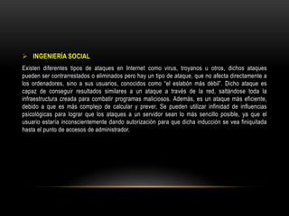  INGENIERÍA SOCIAL
Existen diferentes tipos de ataques en Internet como virus, troyanos u otros, dichos ataques
pueden ser contrarrestados o eliminados pero hay un tipo de ataque, que no afecta directamente a
los ordenadores, sino a sus usuarios, conocidos como “el eslabón más débil”. Dicho ataque es
capaz de conseguir resultados similares a un ataque a través de la red, saltándose toda la
infraestructura creada para combatir programas maliciosos. Además, es un ataque más eficiente,
debido a que es más complejo de calcular y prever. Se pueden utilizar infinidad de influencias
psicológicas para lograr que los ataques a un servidor sean lo más sencillo posible, ya que el
usuario estaría inconscientemente dando autorización para que dicha inducción se vea finiquitada
hasta el punto de accesos de administrador.
 