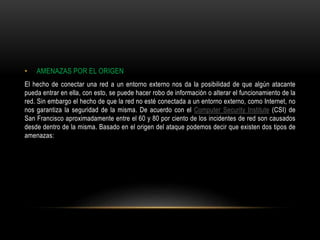 • AMENAZAS POR EL ORIGEN
El hecho de conectar una red a un entorno externo nos da la posibilidad de que algún atacante
pueda entrar en ella, con esto, se puede hacer robo de información o alterar el funcionamiento de la
red. Sin embargo el hecho de que la red no esté conectada a un entorno externo, como Internet, no
nos garantiza la seguridad de la misma. De acuerdo con el Computer Security Institute (CSI) de
San Francisco aproximadamente entre el 60 y 80 por ciento de los incidentes de red son causados
desde dentro de la misma. Basado en el origen del ataque podemos decir que existen dos tipos de
amenazas:
 