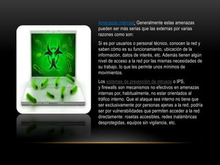 Amenazas internas: Generalmente estas amenazas
pueden ser más serias que las externas por varias
razones como son:
Si es por usuarios o personal técnico, conocen la red y
saben cómo es su funcionamiento, ubicación de la
información, datos de interés, etc. Además tienen algún
nivel de acceso a la red por las mismas necesidades de
su trabajo, lo que les permite unos mínimos de
movimientos.
Los sistemas de prevención de intrusos o IPS,
y firewalls son mecanismos no efectivos en amenazas
internas por, habitualmente, no estar orientados al
tráfico interno. Que el ataque sea interno no tiene que
ser exclusivamente por personas ajenas a la red, podría
ser por vulnerabilidades que permiten acceder a la red
directamente: rosetas accesibles, redes inalámbricas
desprotegidas, equipos sin vigilancia, etc.
 