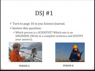 DSJ #1
 Turn to page 10 in you Science Journal.
Answer this question:
Which person is a SCIENTIST? Which one is an
ENGINEER. (Write in a complete sentence and JUSTIFY
your answer).
PERSON A PERSON B
 