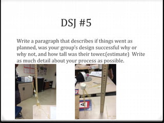DSJ #5 
Write a paragraph that describes if things went as 
planned, was your group’s design successful why or 
why not, and how tall was their tower.(estimate) Write 
as much detail about your process as possible. 
