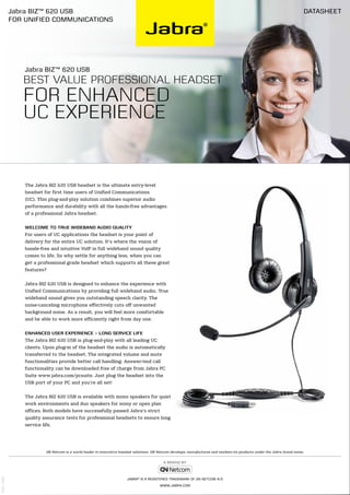 The Jabra BIZ 620 USB headset is the ultimate entry-level
headset for first time users of Unified Communications
(UC). This plug-and-play solution combines superior audio
performance and durability with all the hands-free advantages
of a professional Jabra headset.
Welcome to true wideband audio quality
For users of UC applications the headset is your point of
delivery for the entire UC solution. It’s where the vision of
hassle-free and intuitive VoIP in full wideband sound quality
comes to life. So why settle for anything less, when you can
get a professional grade headset which supports all these great
features?
Jabra BIZ 620 USB is designed to enhance the experience with
Unified Communications by providing full wideband audio. True
wideband sound gives you outstanding speech clarity. The
noise-canceling microphone effectively cuts off unwanted
background noise. As a result, you will feel more comfortable
and be able to work more efficiently right from day one.
Enhanced user experience – long service life
The Jabra BIZ 620 USB is plug-and-play with all leading UC
clients. Upon plug-in of the headset the audio is automatically
transferred to the headset. The integrated volume and mute
functionalities provide better call handling. Answer/end call
functionality can be downloaded free of charge from Jabra PC
Suite www.jabra.com/pcsuite. Just plug the headset into the
USB port of your PC and you’re all set!
The Jabra BIZ 620 USB is available with mono speakers for quiet
work environments and duo speakers for noisy or open plan
offices. Both models have successfully passed Jabra’s strict
quality assurance tests for professional headsets to ensure long
service life.
Datasheet
Jabra®
is a registered trademark of GN Netcom A/S
www.jabra.com
GN Netcom is a world leader in innovative headset solutions. GN Netcom develops, manufactures and markets its products under the Jabra brand name.
Jabra BIZ™ 620 USB
Best value professional headset
for enhanced
UC experience
V02_1009
Jabra BIZ™ 620 USB
for Unified Communications
 