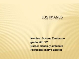 LOS IMANES 
Nombre: Susana Zambrano 
grado: 6to “B” 
Curso: ciencia y ambiente 
Profesora: marya Benítez 
 