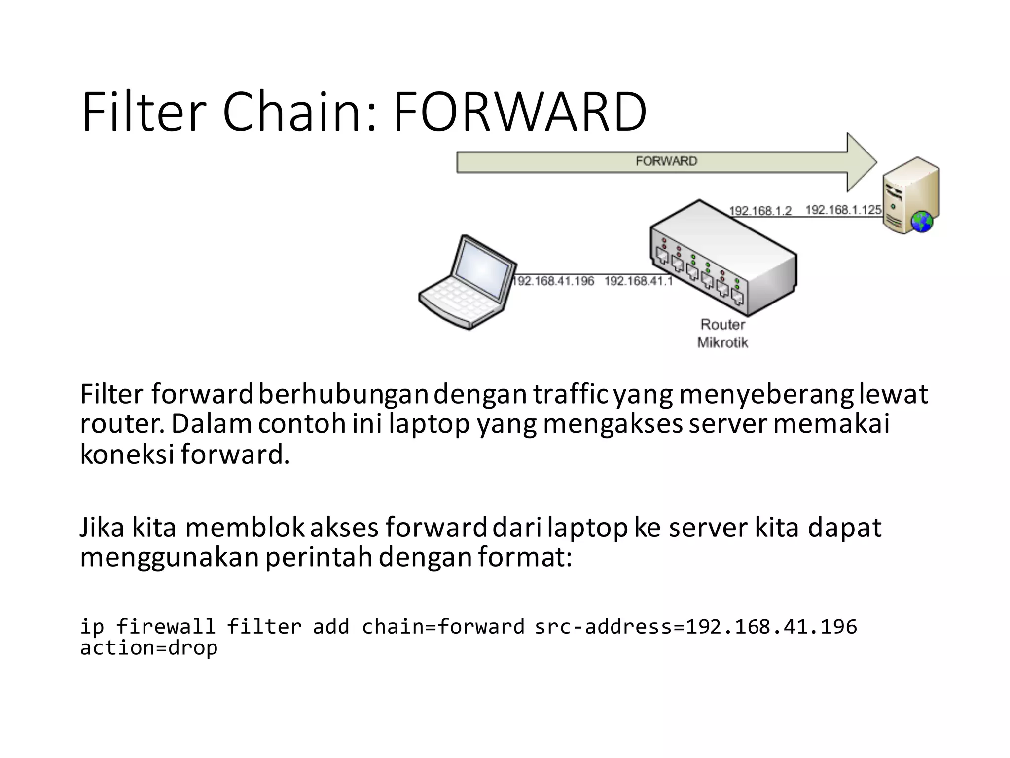 Filter	
  Chain:	
  FORWARD
Filter	
  forward	
  berhubungan	
  dengan	
  traffic	
  yang	
  menyeberang	
  lewat	
  
router.	
  Dalam	
  contoh	
  ini	
  laptop	
  yang	
  mengakses	
  server	
  memakai	
  
koneksi	
  forward.
Jika	
  kita	
  memblok	
  akses	
  forward	
  dari	
  laptop	
  ke	
  server	
  kita	
  dapat	
  
menggunakan	
  perintah	
  dengan	
  format:
ip  firewall  filter  add  chain=forward  src-­‐address=192.168.41.196  
action=drop
 