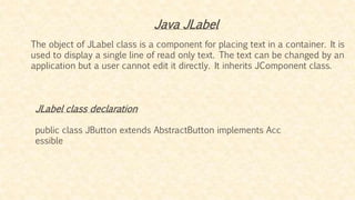 The object of JLabel class is a component for placing text in a container. It is
used to display a single line of read only text. The text can be changed by an
application but a user cannot edit it directly. It inherits JComponent class.
Java JLabel
JLabel class declaration
public class JButton extends AbstractButton implements Acc
essible
 