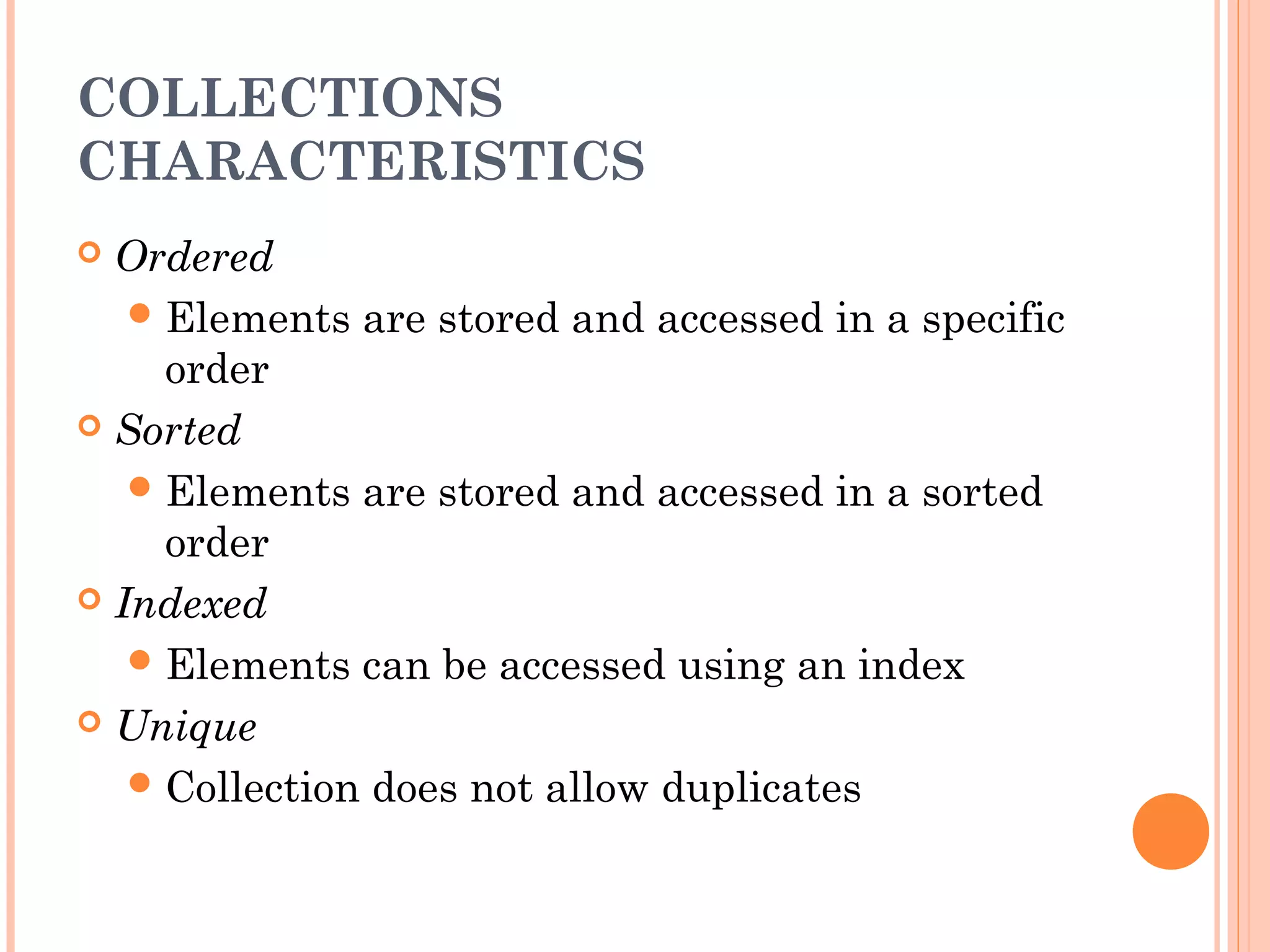 COLLECTIONS
CHARACTERISTICS
 Ordered
Elements are stored and accessed in a specific
order
 Sorted
Elements are stored and accessed in a sorted
order
 Indexed
Elements can be accessed using an index
 Unique
Collection does not allow duplicates
 