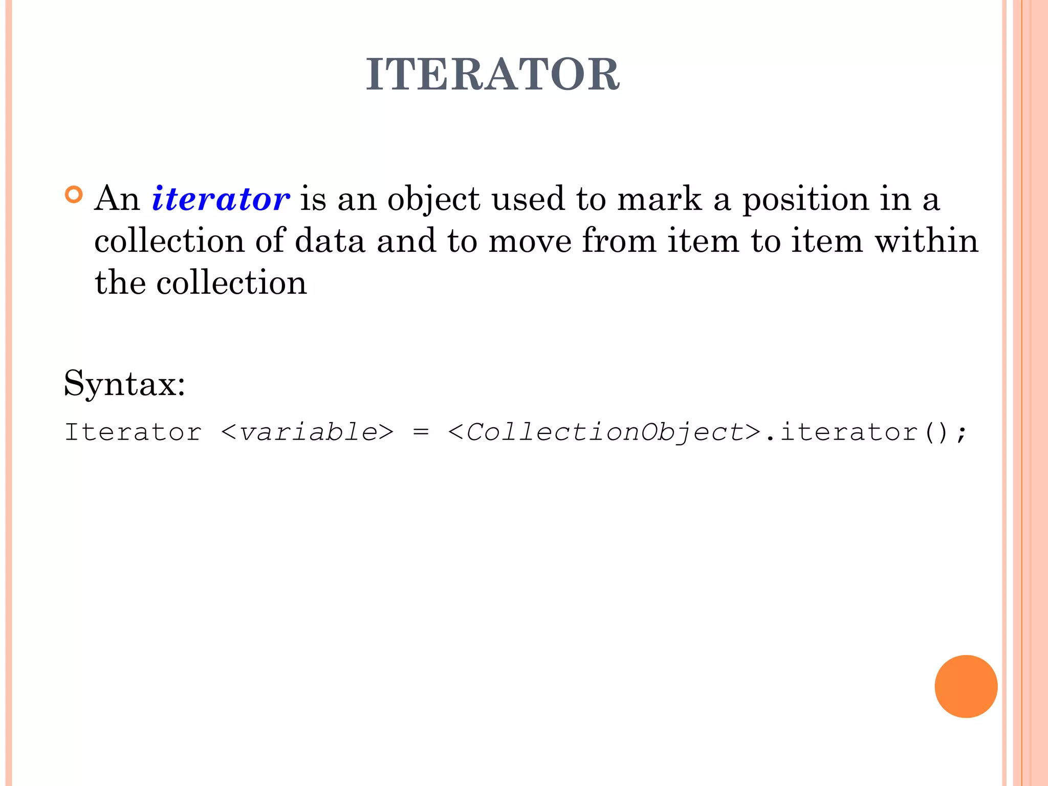 ITERATOR
 An iterator is an object used to mark a position in a
collection of data and to move from item to item within
the collection
Syntax:
Iterator <variable> = <CollectionObject>.iterator();
 