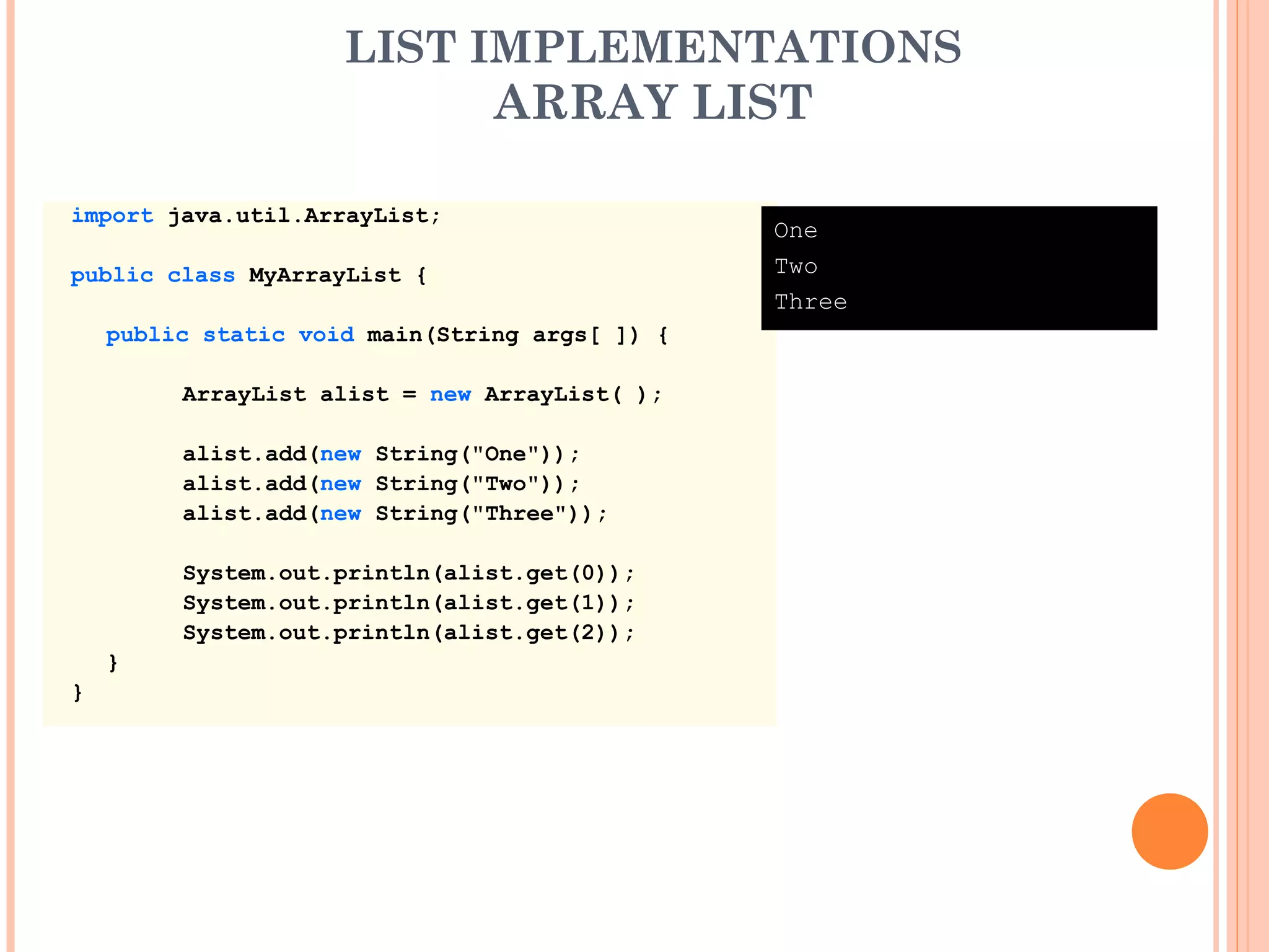 LIST IMPLEMENTATIONS
ARRAY LIST
import java.util.ArrayList;
public class MyArrayList {
public static void main(String args[ ]) {
ArrayList alist = new ArrayList( );
alist.add(new String("One"));
alist.add(new String("Two"));
alist.add(new String("Three"));
System.out.println(alist.get(0));
System.out.println(alist.get(1));
System.out.println(alist.get(2));
}
}
One
Two
Three
 