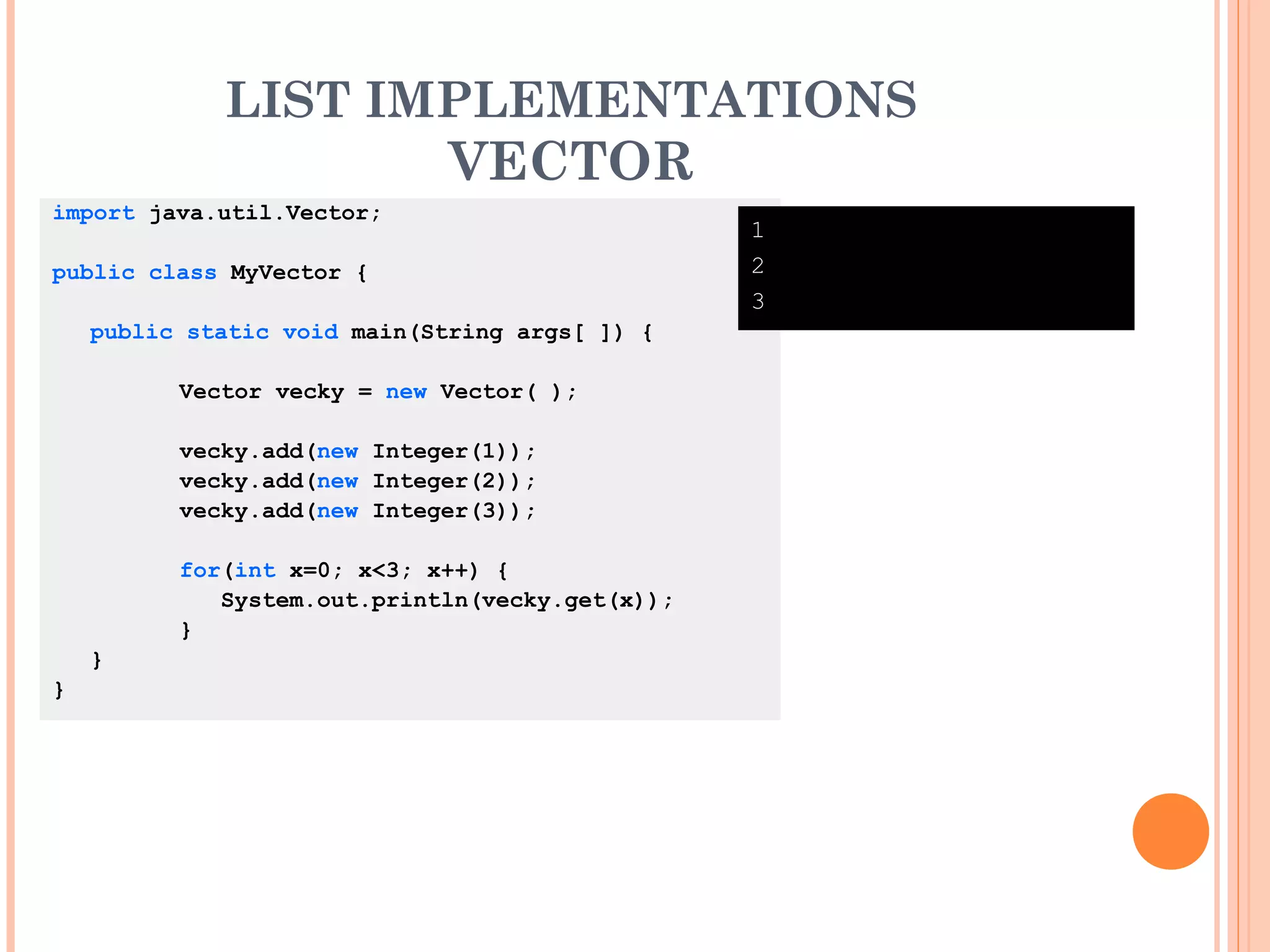 LIST IMPLEMENTATIONS
VECTOR
import java.util.Vector;
public class MyVector {
public static void main(String args[ ]) {
Vector vecky = new Vector( );
vecky.add(new Integer(1));
vecky.add(new Integer(2));
vecky.add(new Integer(3));
for(int x=0; x<3; x++) {
System.out.println(vecky.get(x));
}
}
}
1
2
3
 