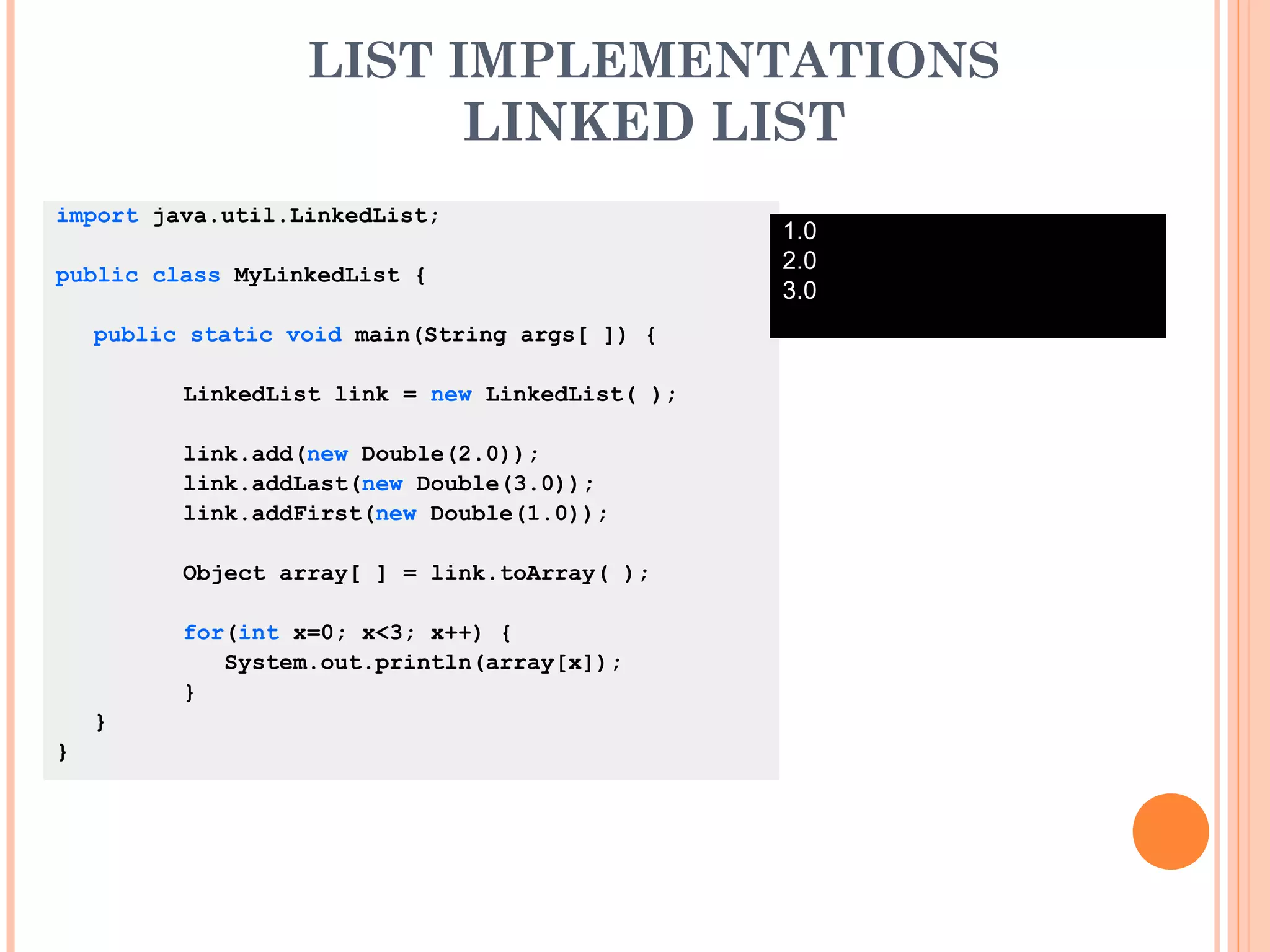 LIST IMPLEMENTATIONS
LINKED LIST
import java.util.LinkedList;
public class MyLinkedList {
public static void main(String args[ ]) {
LinkedList link = new LinkedList( );
link.add(new Double(2.0));
link.addLast(new Double(3.0));
link.addFirst(new Double(1.0));
Object array[ ] = link.toArray( );
for(int x=0; x<3; x++) {
System.out.println(array[x]);
}
}
}
1.0
2.0
3.0
 