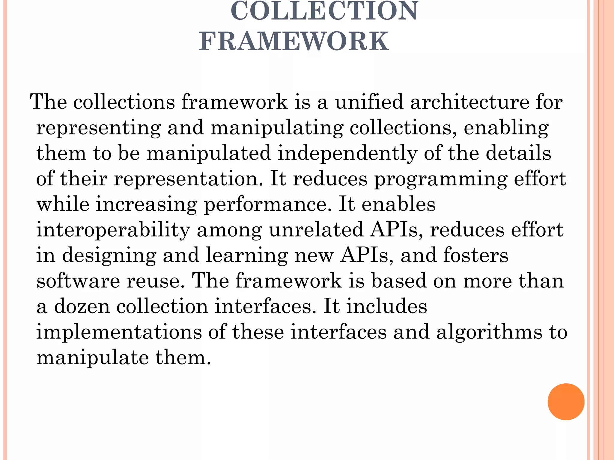 COLLECTION
FRAMEWORK
The collections framework is a unified architecture for
representing and manipulating collections, enabling
them to be manipulated independently of the details
of their representation. It reduces programming effort
while increasing performance. It enables
interoperability among unrelated APIs, reduces effort
in designing and learning new APIs, and fosters
software reuse. The framework is based on more than
a dozen collection interfaces. It includes
implementations of these interfaces and algorithms to
manipulate them.
 